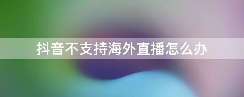 抖音不支持海外直播怎么办 抖音不支持海外直播怎么办呢