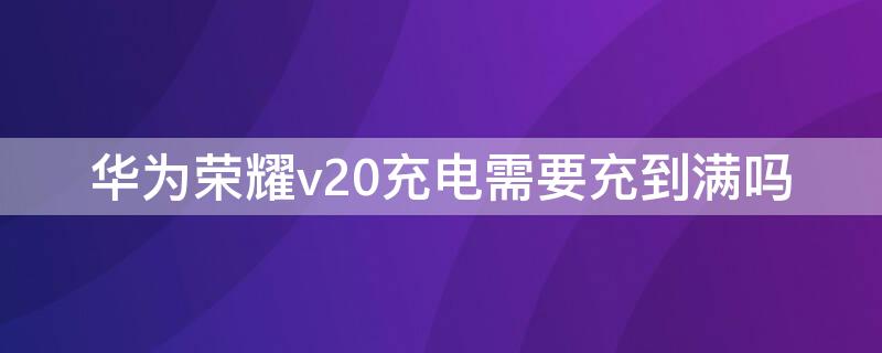 华为荣耀v20充电需要充到满吗 华为v20充电要充多久