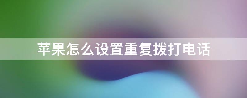 iPhone怎么设置重复拨打电话 iphone怎么设置重复拨打电话号码