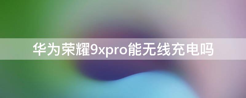 华为荣耀9xpro能无线充电吗（华为荣耀9x是否支持无线充电）