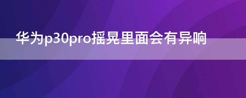 华为p30pro摇晃里面会有异响（华为p30pro摇晃里面会有异响吗）