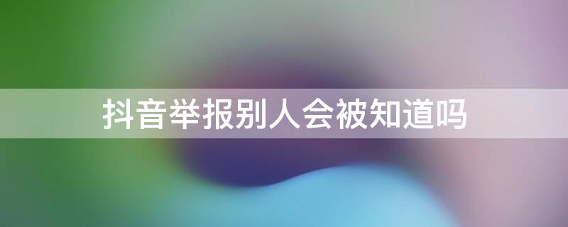 抖音举报别人会被知道吗（抖音举报别人会被知道吗知乎）