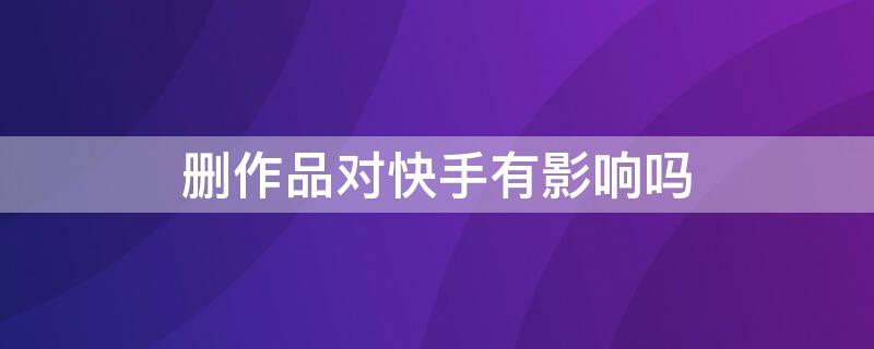 删作品对快手有影响吗 删作品对快手有影响吗抖音