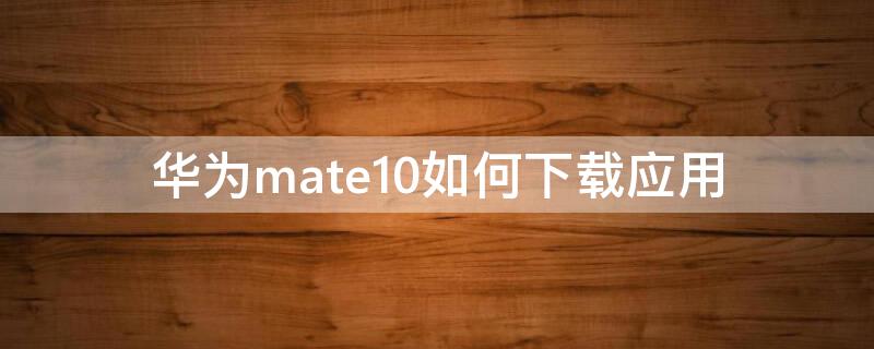 华为mate10如何下载应用 华为mate10下载不了软件