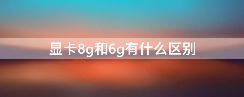 显卡8g和6g有什么区别 显卡8g和6g有什么区别