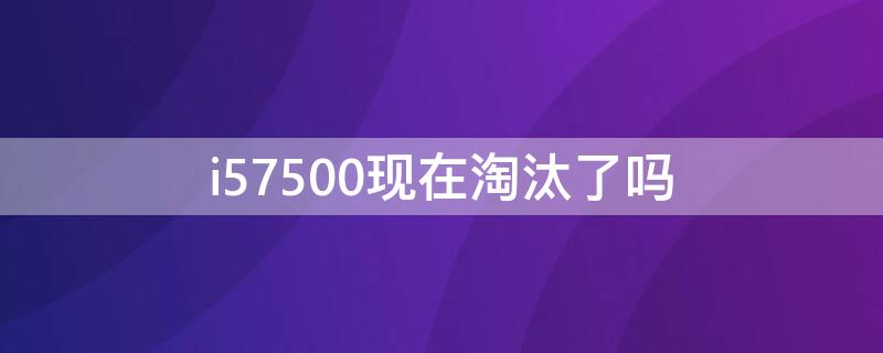 i57500现在淘汰了吗（i5 7500过时了吗）