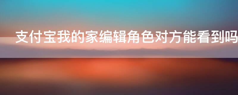 支付宝我的家编辑角色对方能看到吗 支付宝我的家是什么意思