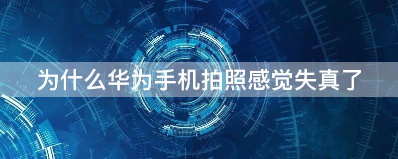 为什么华为手机拍照感觉失真了 为什么华为手机拍照感觉失真了呢