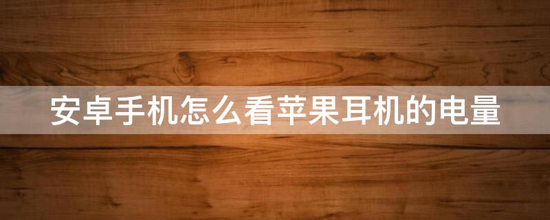 安卓手机怎么看iPhone耳机的电量 安卓系统怎么查看苹果耳机电量