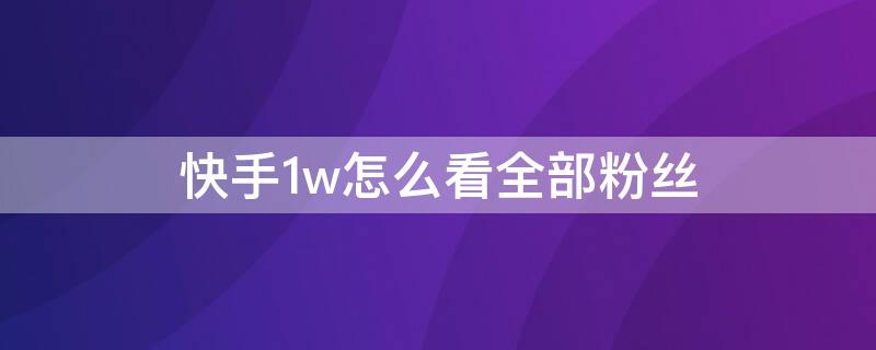快手1w怎么看全部粉丝 怎么看快手1w粉丝的具体数?