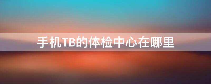 手机TB的体检中心在哪里（手机tb的体检中心在哪里找）