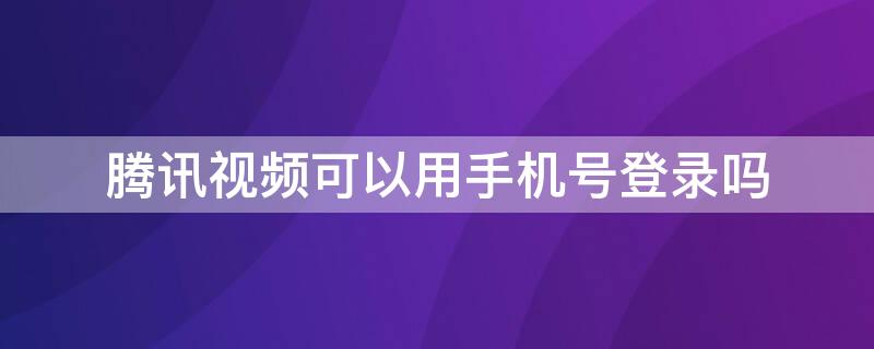 腾讯视频可以用手机号登录吗（腾讯视频可以用手机号登录吗安卓）