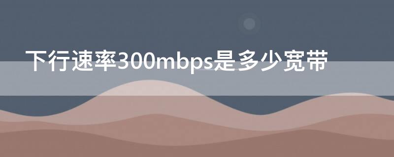 下行速率300mbps是多少宽带（下行速率300mbps是多少的宽带）