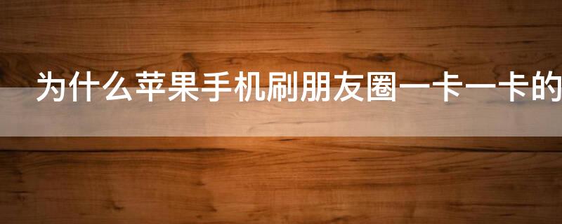 为什么iPhone手机刷朋友圈一卡一卡的（苹果x刷朋友圈会卡顿）