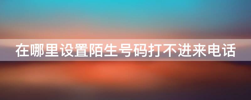 在哪里设置陌生号码打不进来电话（咋个设置陌生电话打不进来）