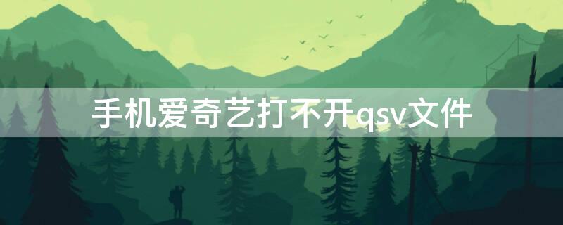 手机爱奇艺打不开qsv文件（爱奇艺qsv格式看不了）