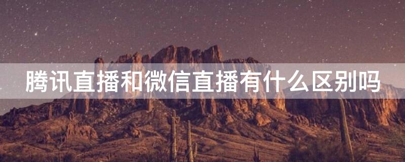 腾讯直播和微信直播有什么区别吗（腾讯直播与微信直播的区别）