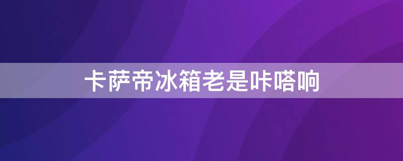 卡萨帝冰箱老是咔嗒响 卡萨帝冰箱老是咔嗒响什么原因
