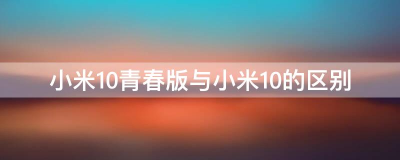 小米10青春版与小米10的区别（小米10青春版与小米10的区别是什么）