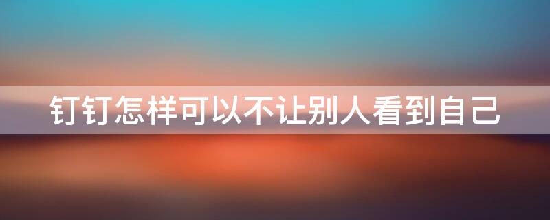 钉钉怎样可以不让别人看到自己 钉钉怎样可以不让别人看到自己的摄像头