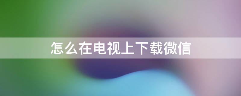怎么在电视上下载微信（怎么在电视上下载微信网页版）