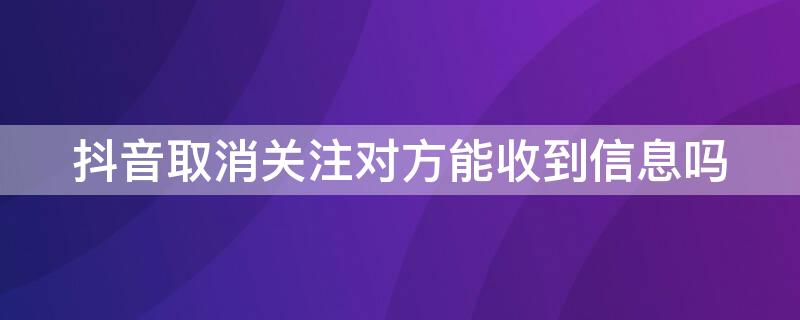 抖音取消关注对方能收到信息吗 抖音取消关注对方能收到信息吗怎么设置