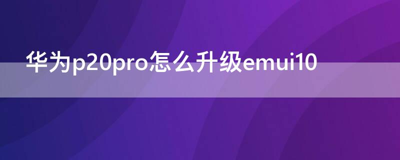 华为p20pro怎么升级emui10（华为p20pro如何升级emui10）