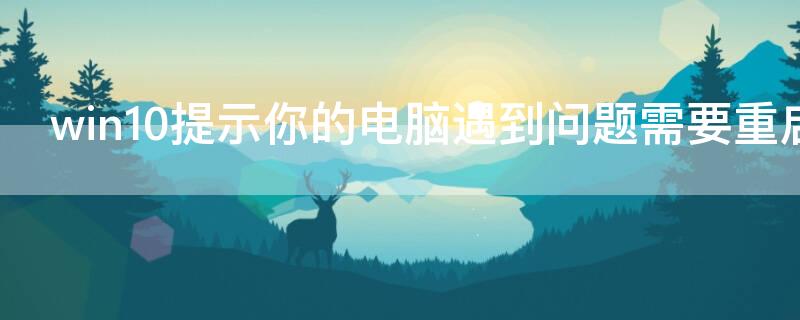 win10提示你的电脑遇到问题需要重启（win10提示你的电脑遇到问题需要重启开不了机怎么解决）