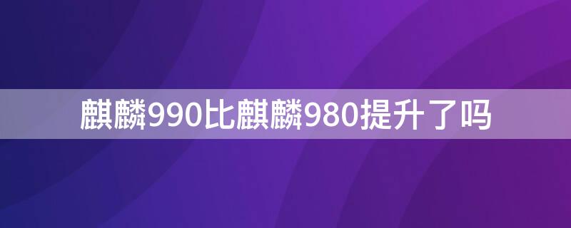 麒麟990比麒麟980提升了吗（麒麟990比麒麟970提升多少）
