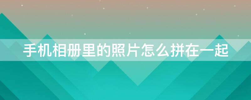 手机相册里的照片怎么拼在一起 手机相册里的照片怎么拼在一起看
