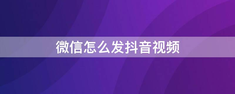 微信怎么发抖音视频 微信怎么发抖音视频不显示抖音号的