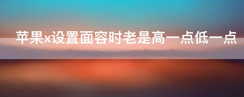 iPhonex设置面容时老是高一点低一点（iphonex设置面容时老是高一点低一点怎么回事）