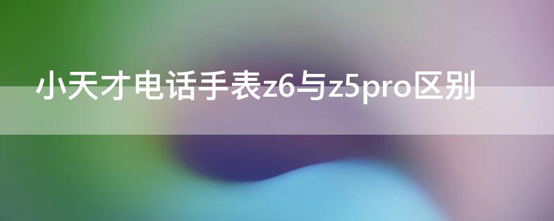 小天才电话手表z6与z5pro区别（小天才电话手表z5a和z5pro）