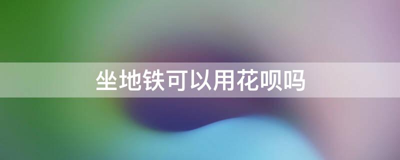 坐地铁可以用花呗吗（坐地铁可以用花呗吗怎么用）
