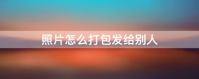 照片怎么打包发给别人（电脑多张照片怎么打包发给别人）