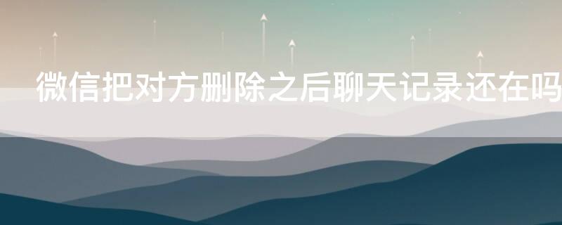微信把对方删除之后聊天记录还在吗 微信把对方删除之后聊天记录还在吗