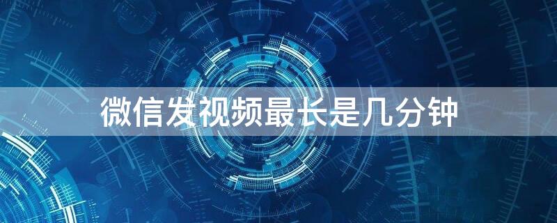 微信发视频最长是几分钟（微信发视频最多几分钟）