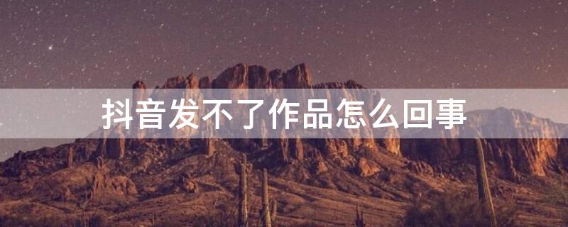 抖音发不了作品怎么回事（抖音发不了作品怎么回事视频）