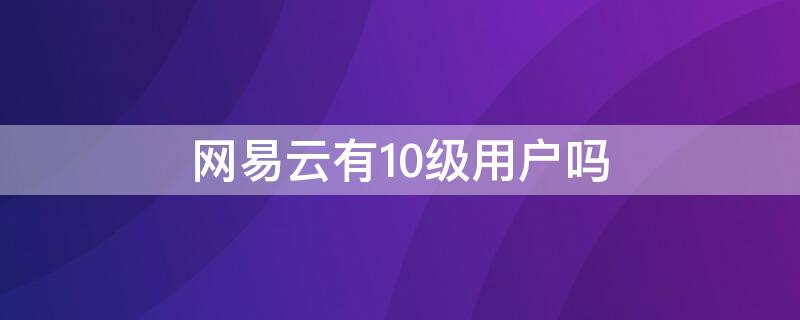 网易云有10级用户吗（网易云有10级用户吗知乎）
