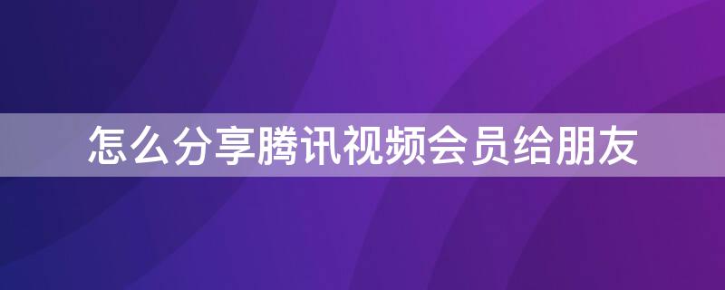怎么分享腾讯视频会员给朋友（怎么分享腾讯视频会员给朋友微信）