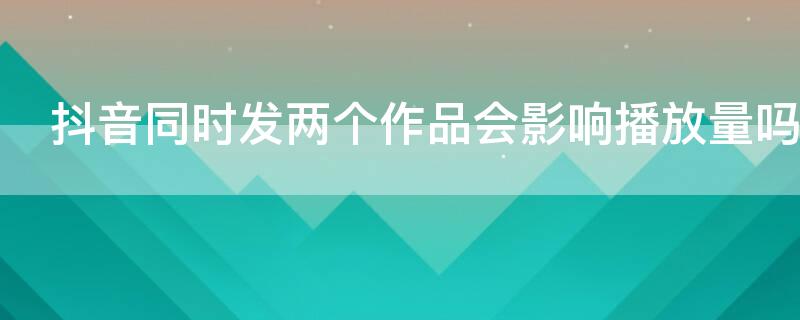 抖音同时发两个作品会影响播放量吗（抖音一下发两个作品）