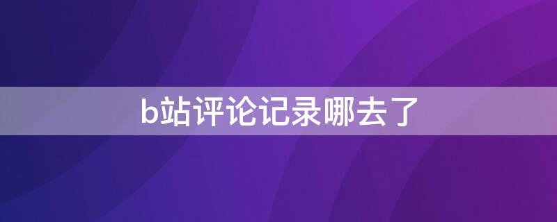 b站评论记录哪去了 b站评论记录哪去了手机app
