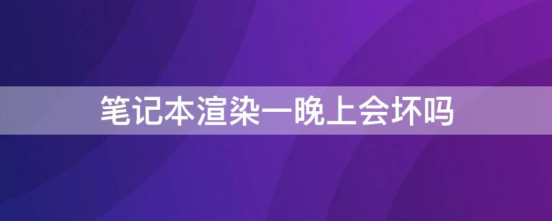 笔记本渲染一晚上会坏吗 电脑渲染几天会不会坏