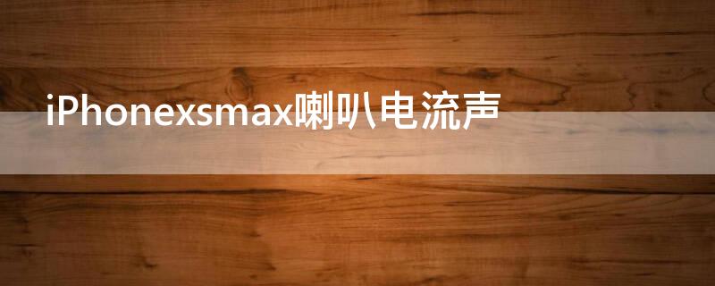 iPhonexsmax喇叭电流声 iphonexsmax喇叭杂音