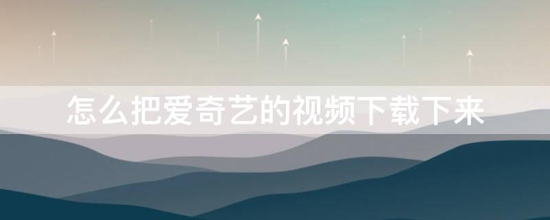 怎么把爱奇艺的视频下载下来（怎么把爱奇艺的视频下载下来没有水印）