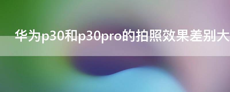 华为p30和p30pro的拍照效果差别大吗（华为p30和p30pro的普通拍照效果差别大吗）