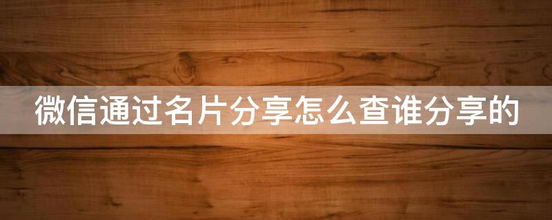 微信通过名片分享怎么查谁分享的 微信通过名片分享怎么查谁分享的记录