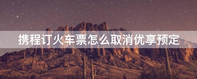 携程订火车票怎么取消优享预定（携程订火车票怎么取消优享预定服务）