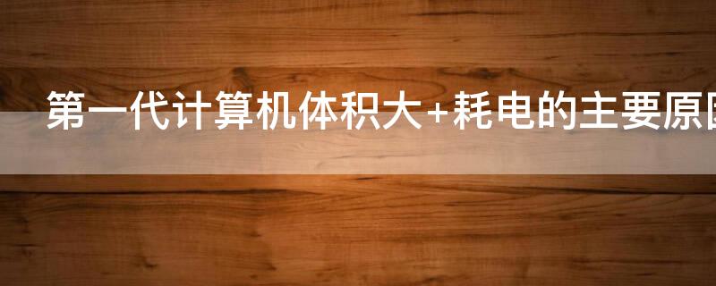 第一代计算机体积大 第一代计算机体积大耗电多性能低其主要原因是受制于
