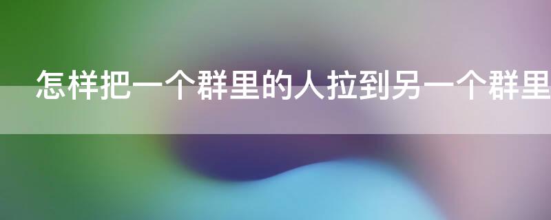怎样把一个群里的人拉到另一个群里 如何把一个群里的人拉到另一个群里